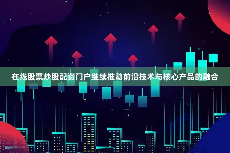 在线股票炒股配资门户继续推动前沿技术与核心产品的融合