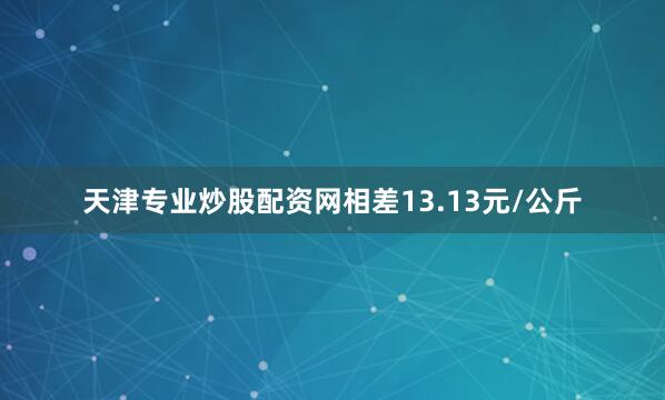 天津专业炒股配资网相差13.13元/公斤